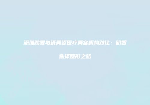 深圳鹏爱与瓷美姿医疗美容机构对比：明智选择整形之路