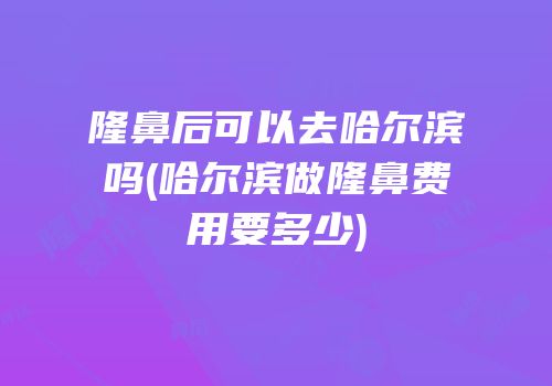 隆鼻后可以去哈尔滨吗(哈尔滨做隆鼻费用要多少)
