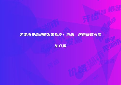 芜湖市牙齿根部发黑治疗：价格、医院推荐与医生介绍