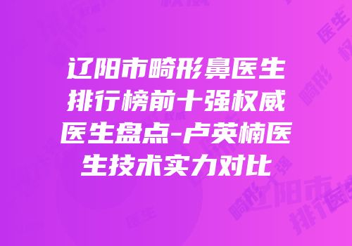 辽阳市畸形鼻医生排行榜前十强权威医生盘点-卢英楠医生技术实力对比