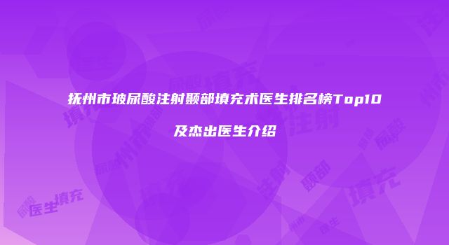 抚州市玻尿酸注射颞部填充术医生排名榜Top10及杰出医生介绍