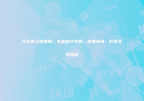 兴义市人民医院：专业医疗美容，优雅环境，打造无瑕美颜