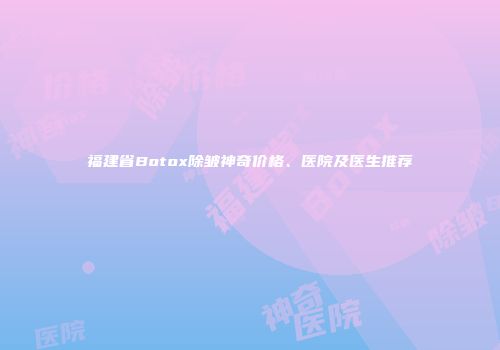 福建省Botox除皱神奇价格、医院及医生推荐
