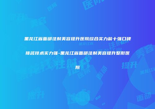 黑龙江省面部注射美容提升医院综合实力前十强口碑排名技术实力强-黑龙江省面部注射美容提升整形医院