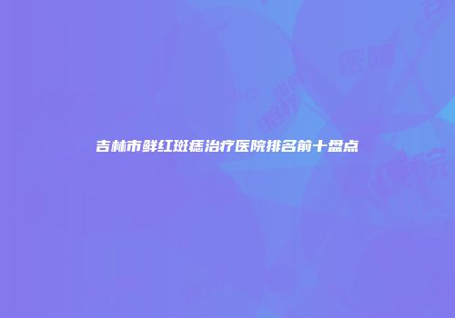 吉林市鲜红斑痣治疗医院排名前十盘点