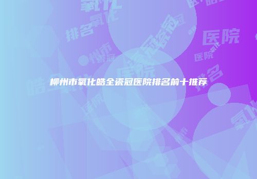 柳州市氧化皓全瓷冠医院排名前十推荐