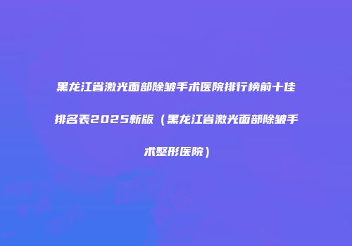 黑龙江省激光面部除皱手术医院排行榜前十佳排名表2025新版（黑龙江省激光面部除皱手术整形医院）
