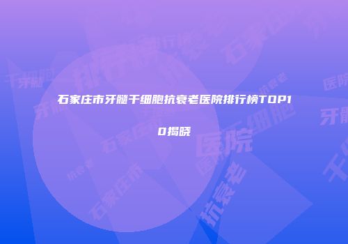 石家庄市牙髓干细胞抗衰老医院排行榜TOP10揭晓