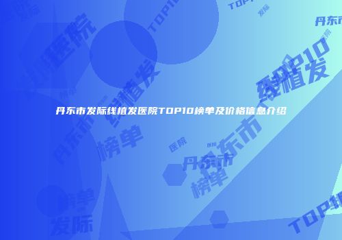 丹东市发际线植发医院TOP10榜单及价格信息介绍