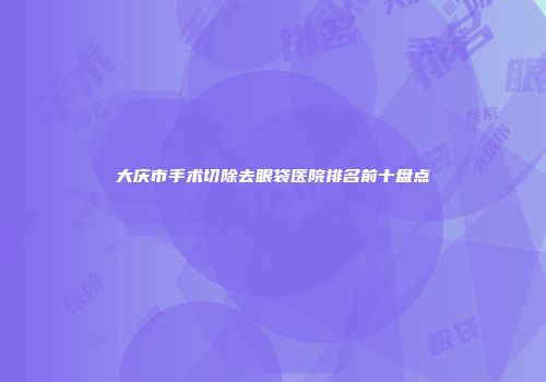 大庆市手术切除去眼袋医院排名前十盘点
