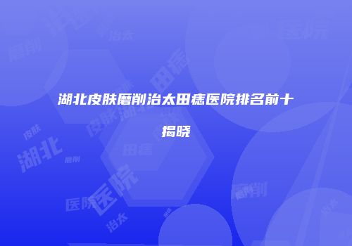 湖北皮肤磨削治太田痣医院排名前十揭晓