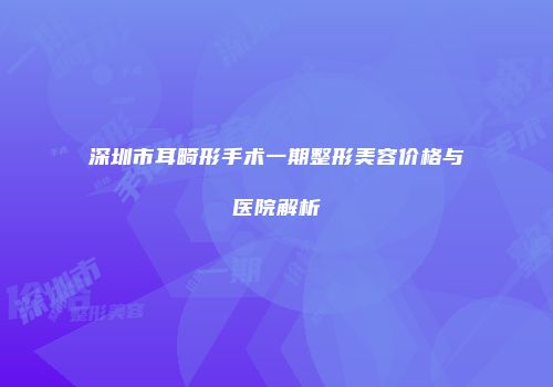 深圳市耳畸形手术一期整形美容价格与医院解析