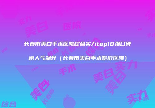 长春市美白手术医院综合实力top10强口碑榜人气飙升（长春市美白手术整形医院）
