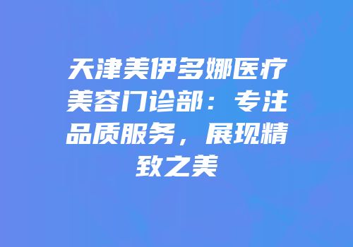 天津美伊多娜医疗美容门诊部：专注品质服务，展现精致之美