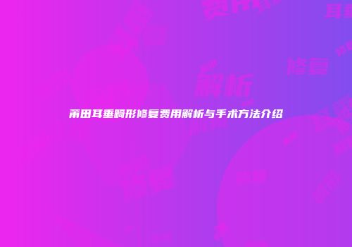 莆田耳垂畸形修复费用解析与手术方法介绍