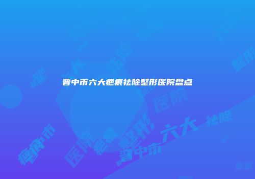 晋中市六大疤痕祛除整形医院盘点