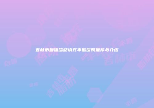 吉林市自体脂肪填充丰唇医院推荐与介绍