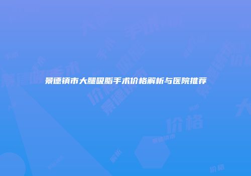 景德镇市大腿吸脂手术价格解析与医院推荐