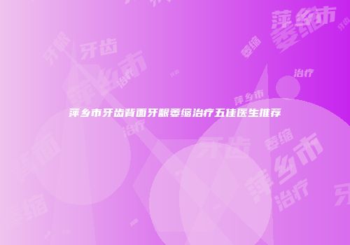 萍乡市牙齿背面牙龈萎缩治疗五佳医生推荐