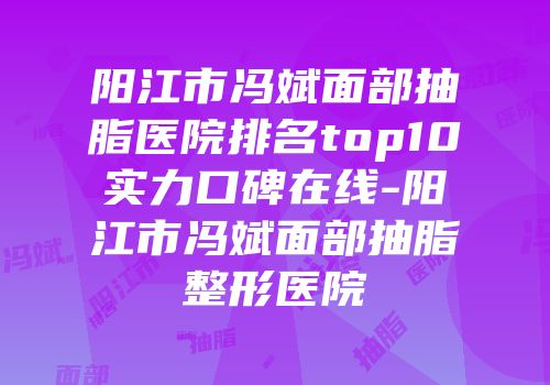 阳江市冯斌面部抽脂医院排名top10实力口碑在线-阳江市冯斌面部抽脂整形医院