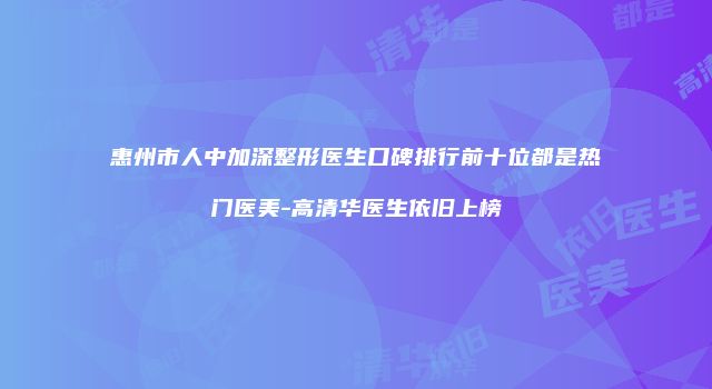 惠州市人中加深整形医生口碑排行前十位都是热门医美-高清华医生依旧上榜
