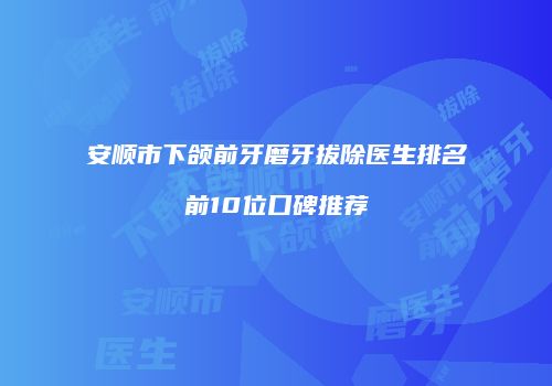 安顺市下颌前牙磨牙拔除医生排名前10位口碑推荐