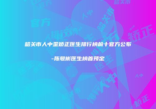 韶关市人中歪矫正医生排行榜前十官方公布-陈敏彬医生榜首预定