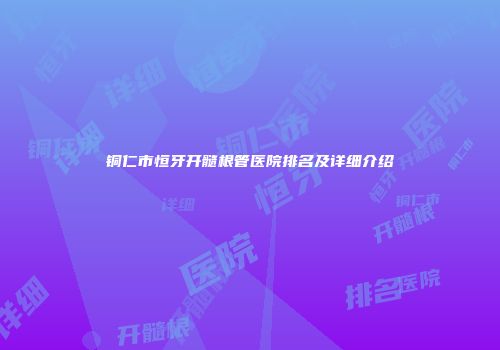 铜仁市恒牙开髓根管医院排名及详细介绍