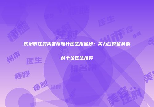 钦州市注射美容瘦腿针医生排名榜：实力口碑优异的前十位医生推荐
