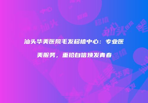 汕头华美医院毛发移植中心：专业医美服务，重拾自信焕发青春