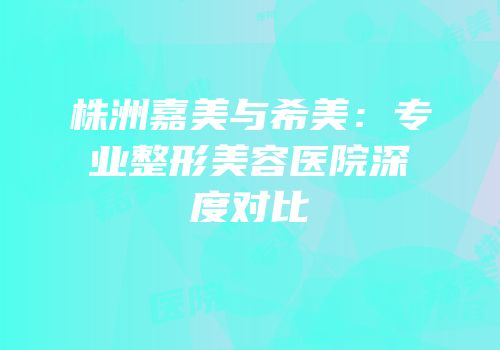 株洲嘉美与希美：专业整形美容医院深度对比