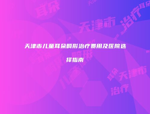 天津市儿童耳朵畸形治疗费用及医院选择指南