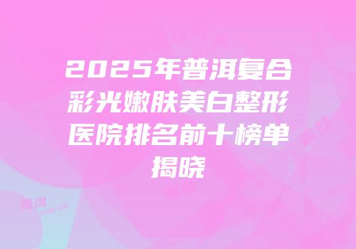 2025年普洱复合彩光嫩肤美白整形医院排名前十榜单揭晓