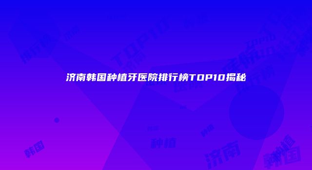 济南韩国种植牙医院排行榜TOP10揭秘