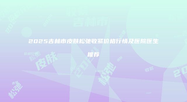 2025吉林市皮肤松弛收紧价格行情及医院医生推荐