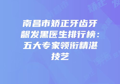 南昌市矫正牙齿牙龈发黑医生排行榜：五大专家领衔精湛技艺