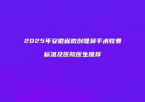 2025年安徽省微创隆鼻手术收费标准及医院医生推荐