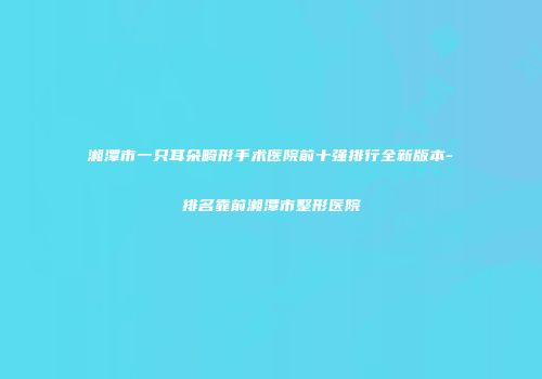 湘潭市一只耳朵畸形手术医院前十强排行全新版本-排名靠前湘潭市整形医院
