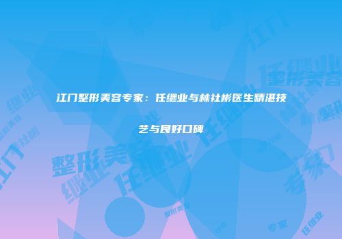 江门整形美容专家：任继业与林社彬医生精湛技艺与良好口碑