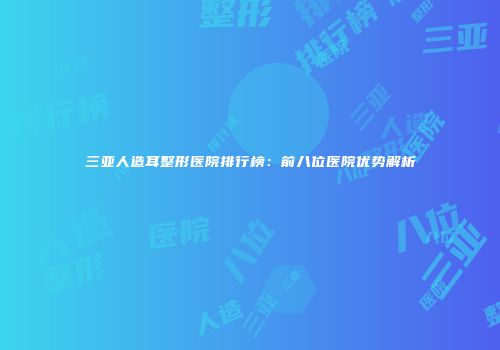 三亚人造耳整形医院排行榜：前八位医院优势解析