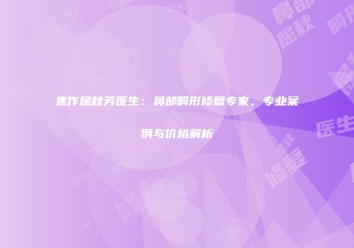 焦作屈秋芳医生：鼻部畸形修复专家，专业案例与价格解析