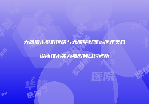大同清木整形医院与大同华懿倾城医疗美容诊所技术实力与服务口碑解析