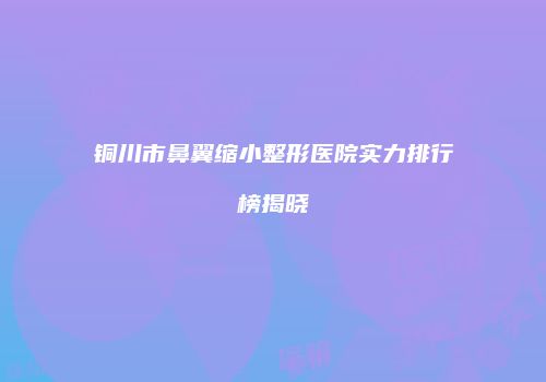铜川市鼻翼缩小整形医院实力排行榜揭晓