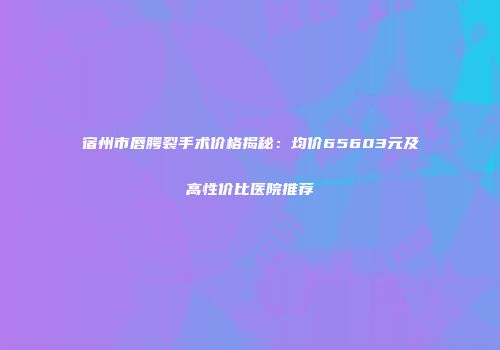 宿州市唇腭裂手术价格揭秘：均价65603元及高性价比医院推荐