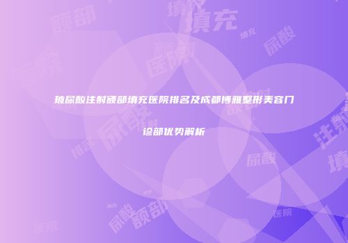 玻尿酸注射额部填充医院排名及成都博雅整形美容门诊部优势解析