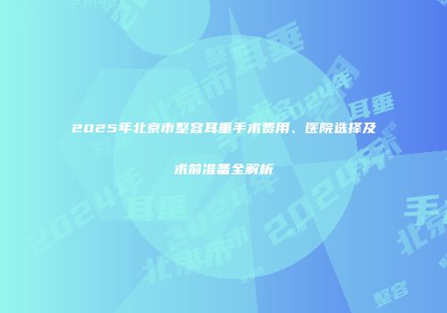 2025年北京市整容耳垂手术费用、医院选择及术前准备全解析