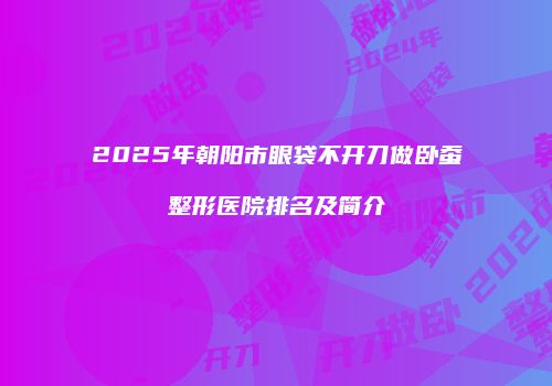 2025年朝阳市眼袋不开刀做卧蚕整形医院排名及简介