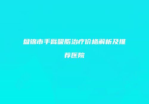盘锦市手臂吸脂治疗价格解析及推荐医院