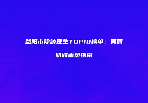 益阳市除皱医生TOP10榜单：美丽肌肤重塑指南