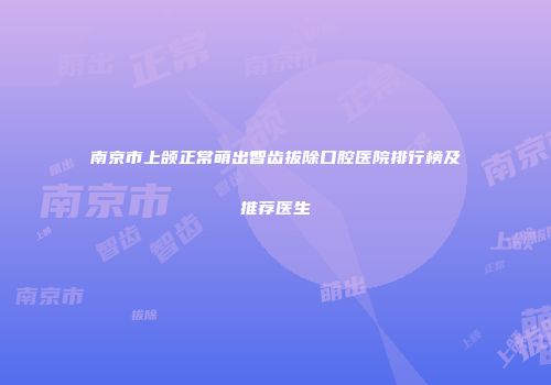 南京市上颌正常萌出智齿拔除口腔医院排行榜及推荐医生